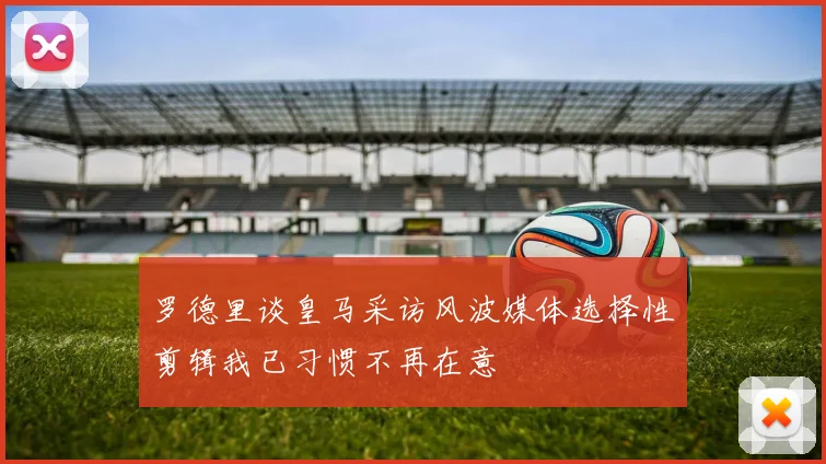 罗德里谈皇马采访风波媒体选择性剪辑我已习惯不再在意