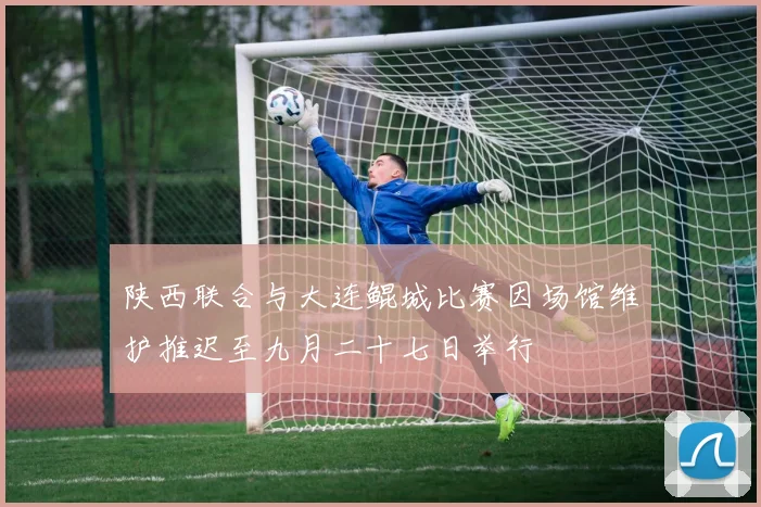 陕西联合与大连鲲城比赛因场馆维护推迟至九月二十七日举行
