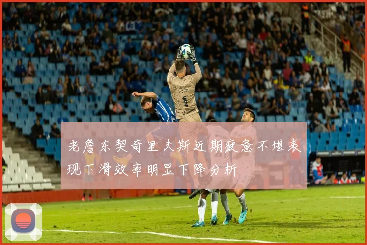老詹东契奇里夫斯近期疲惫不堪表现下滑效率明显下降分析