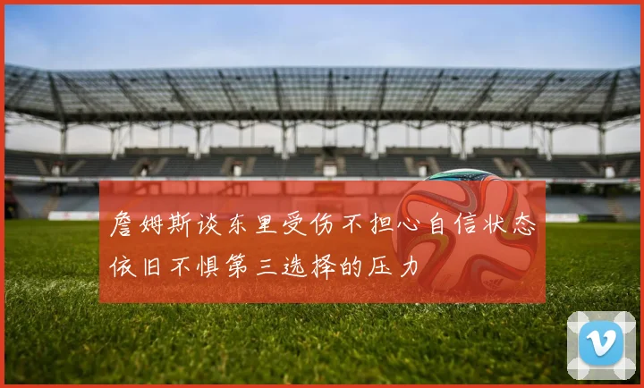 詹姆斯谈东里受伤不担心自信状态依旧不惧第三选择的压力